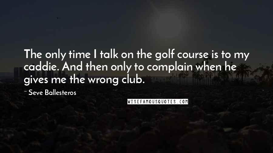 Seve Ballesteros Quotes: The only time I talk on the golf course is to my caddie. And then only to complain when he gives me the wrong club.