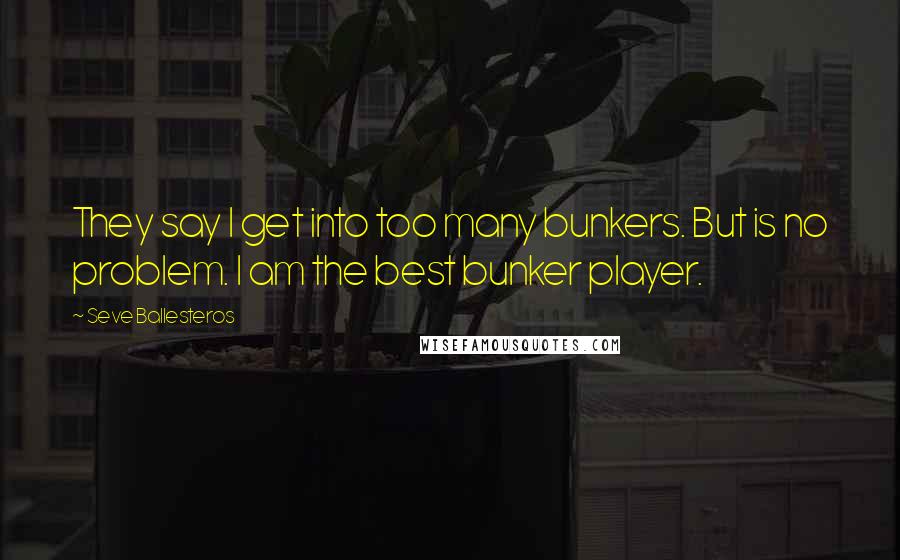 Seve Ballesteros Quotes: They say I get into too many bunkers. But is no problem. I am the best bunker player.