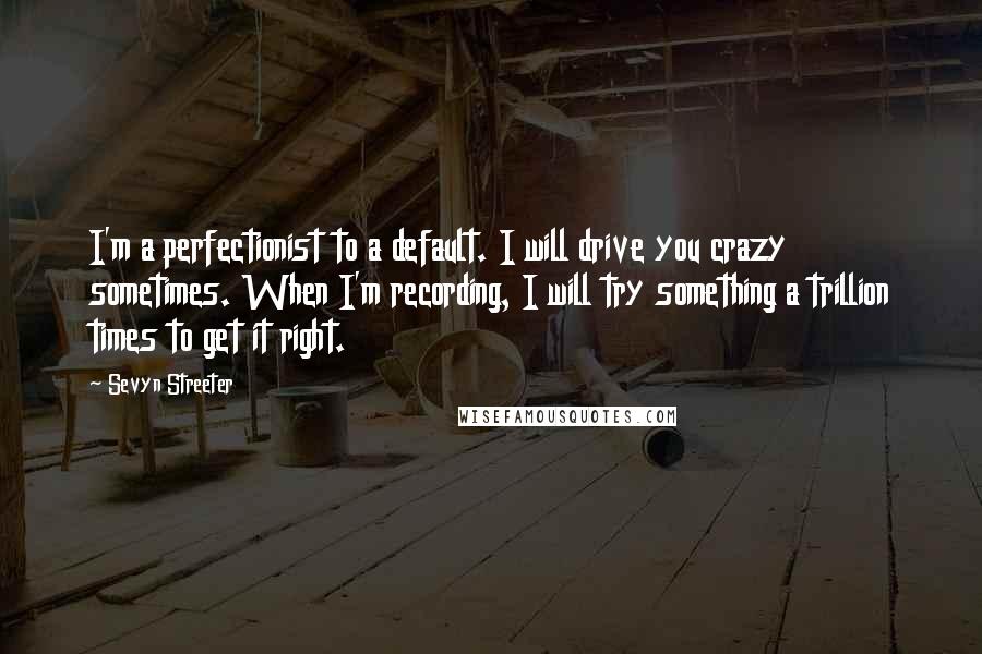 Sevyn Streeter Quotes: I'm a perfectionist to a default. I will drive you crazy sometimes. When I'm recording, I will try something a trillion times to get it right.