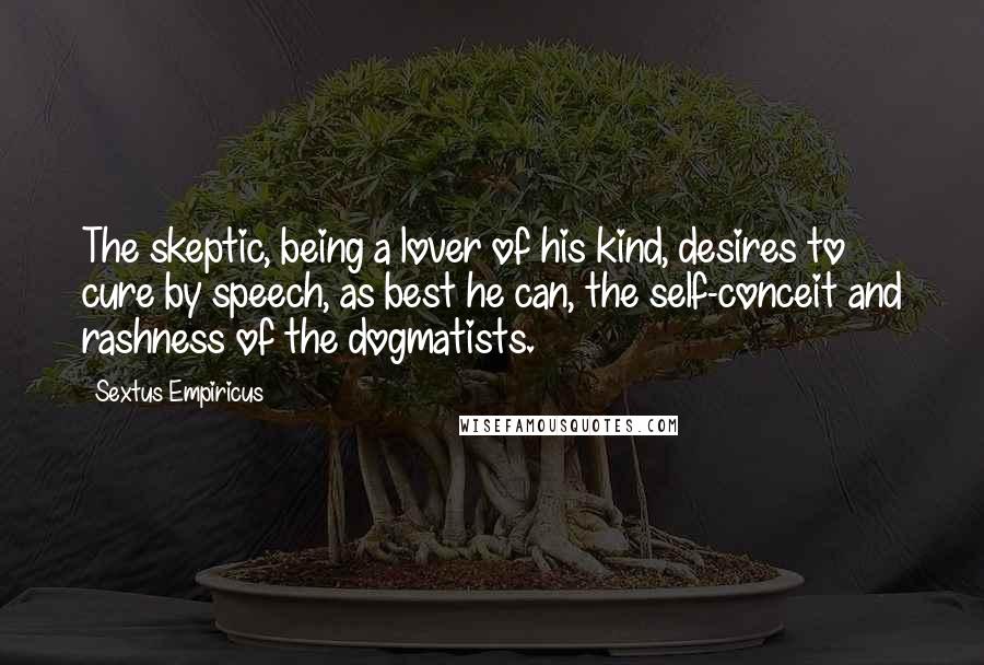 Sextus Empiricus Quotes: The skeptic, being a lover of his kind, desires to cure by speech, as best he can, the self-conceit and rashness of the dogmatists.
