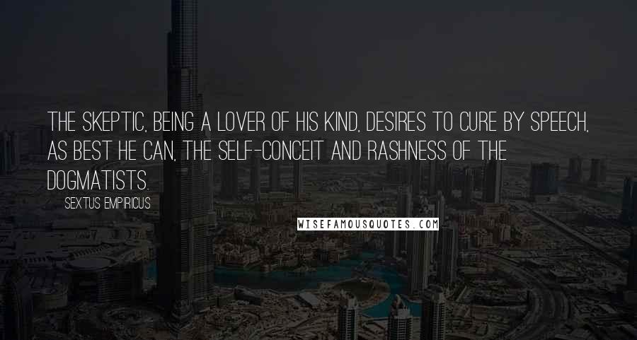 Sextus Empiricus Quotes: The skeptic, being a lover of his kind, desires to cure by speech, as best he can, the self-conceit and rashness of the dogmatists.