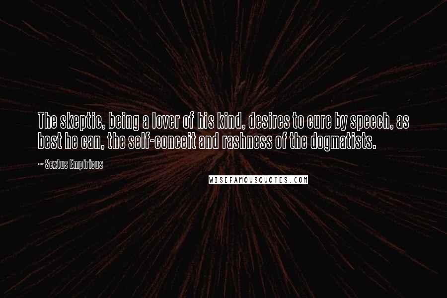 Sextus Empiricus Quotes: The skeptic, being a lover of his kind, desires to cure by speech, as best he can, the self-conceit and rashness of the dogmatists.