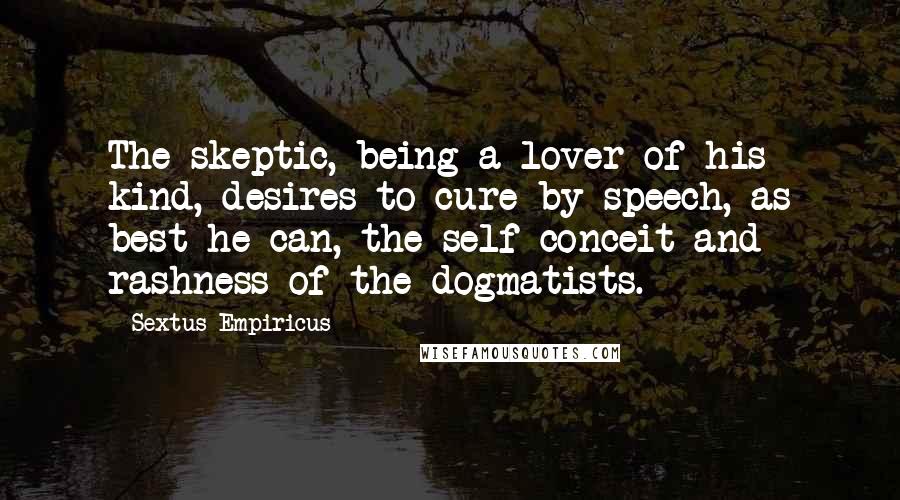 Sextus Empiricus Quotes: The skeptic, being a lover of his kind, desires to cure by speech, as best he can, the self-conceit and rashness of the dogmatists.
