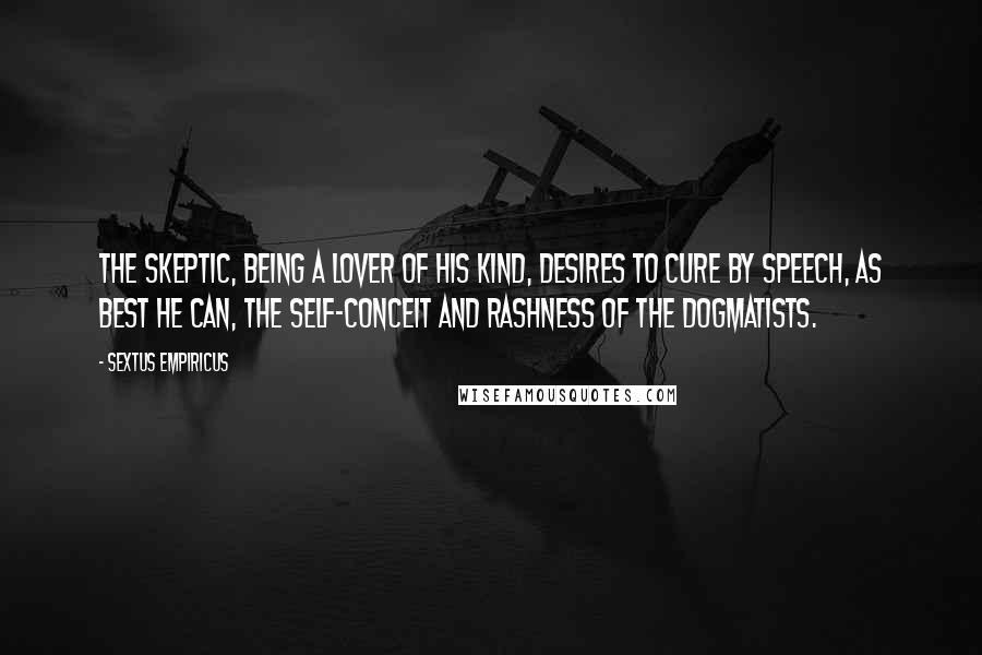 Sextus Empiricus Quotes: The skeptic, being a lover of his kind, desires to cure by speech, as best he can, the self-conceit and rashness of the dogmatists.