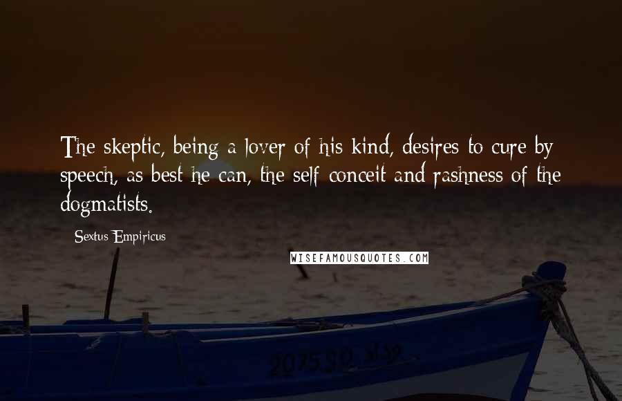 Sextus Empiricus Quotes: The skeptic, being a lover of his kind, desires to cure by speech, as best he can, the self-conceit and rashness of the dogmatists.