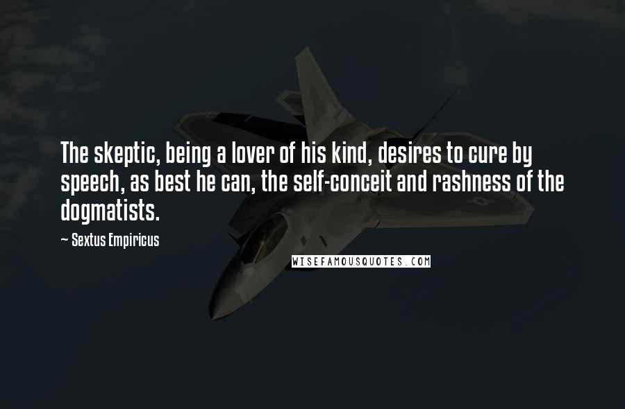 Sextus Empiricus Quotes: The skeptic, being a lover of his kind, desires to cure by speech, as best he can, the self-conceit and rashness of the dogmatists.