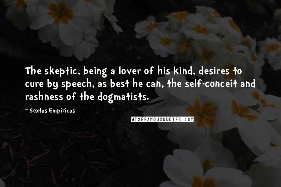 Sextus Empiricus Quotes: The skeptic, being a lover of his kind, desires to cure by speech, as best he can, the self-conceit and rashness of the dogmatists.