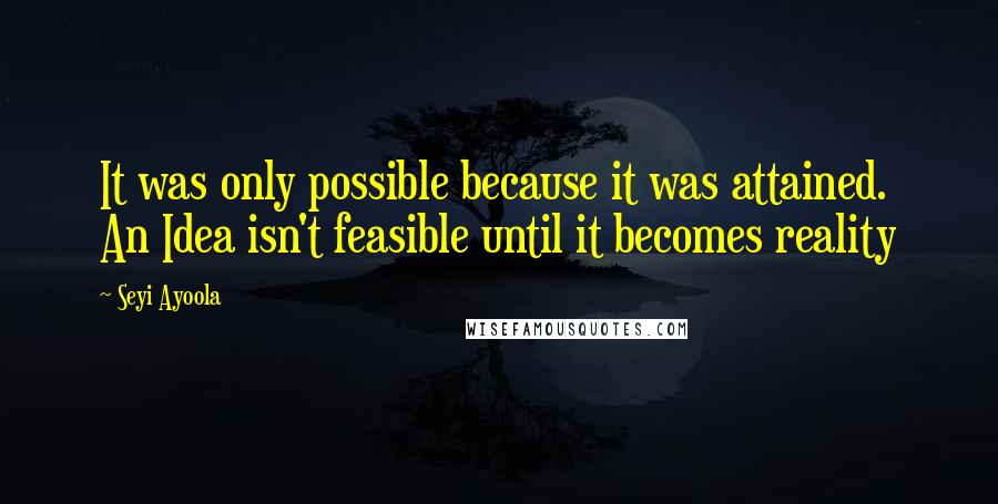 Seyi Ayoola Quotes: It was only possible because it was attained. An Idea isn't feasible until it becomes reality