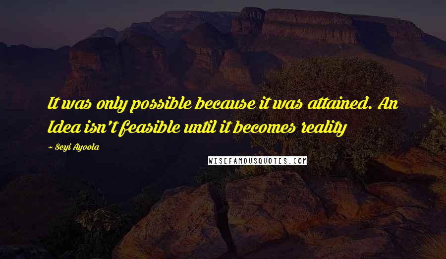 Seyi Ayoola Quotes: It was only possible because it was attained. An Idea isn't feasible until it becomes reality