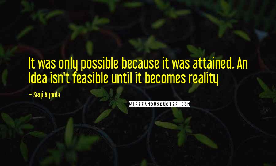 Seyi Ayoola Quotes: It was only possible because it was attained. An Idea isn't feasible until it becomes reality