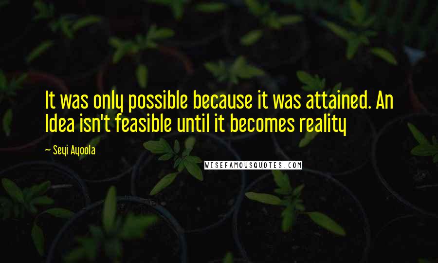 Seyi Ayoola Quotes: It was only possible because it was attained. An Idea isn't feasible until it becomes reality