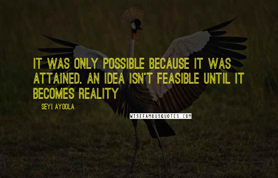 Seyi Ayoola Quotes: It was only possible because it was attained. An Idea isn't feasible until it becomes reality