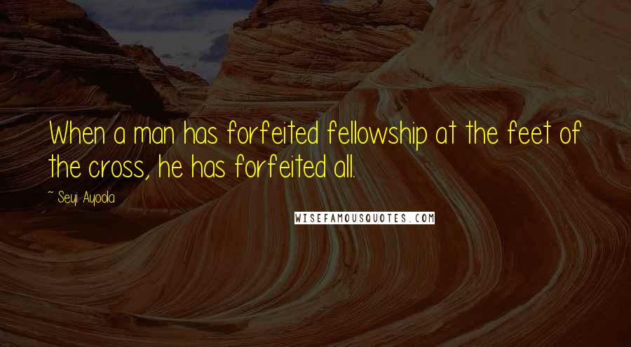 Seyi Ayoola Quotes: When a man has forfeited fellowship at the feet of the cross, he has forfeited all.