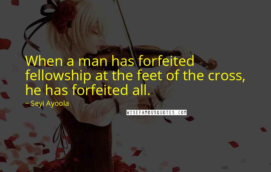 Seyi Ayoola Quotes: When a man has forfeited fellowship at the feet of the cross, he has forfeited all.