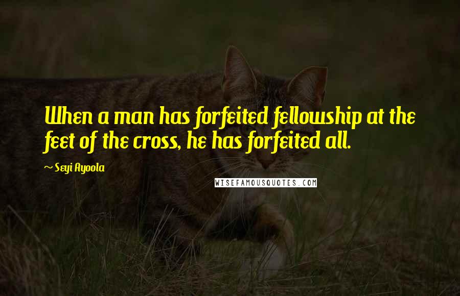 Seyi Ayoola Quotes: When a man has forfeited fellowship at the feet of the cross, he has forfeited all.
