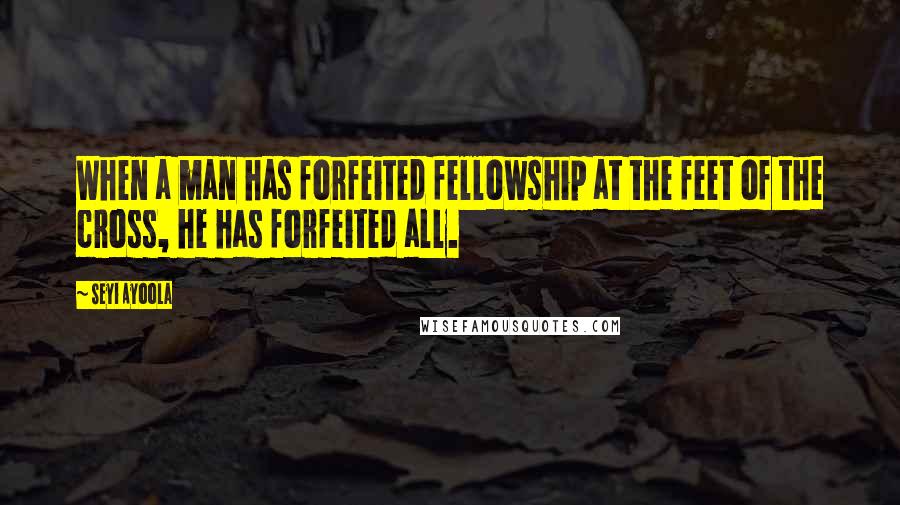 Seyi Ayoola Quotes: When a man has forfeited fellowship at the feet of the cross, he has forfeited all.