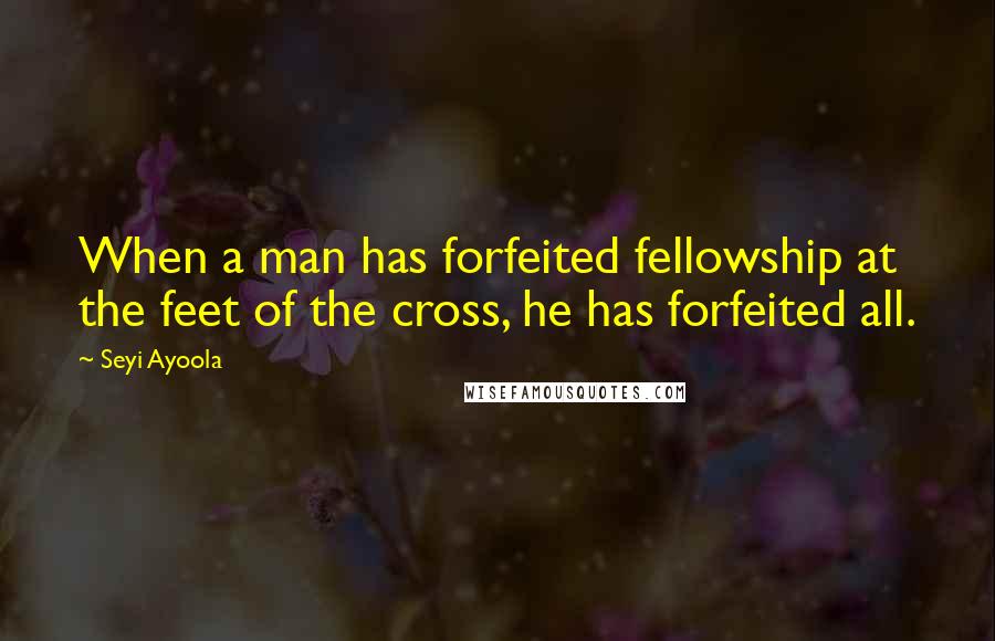 Seyi Ayoola Quotes: When a man has forfeited fellowship at the feet of the cross, he has forfeited all.