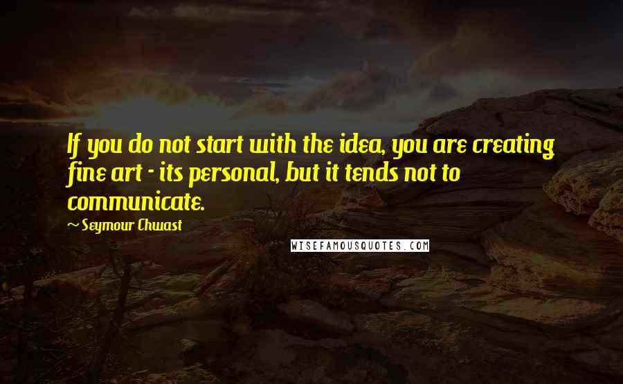 Seymour Chwast Quotes: If you do not start with the idea, you are creating fine art - its personal, but it tends not to communicate.