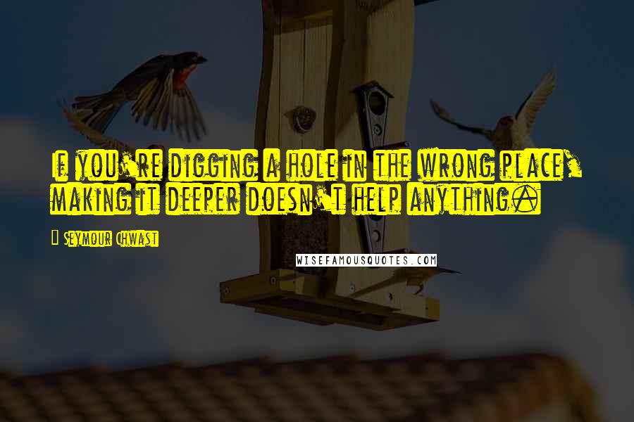 Seymour Chwast Quotes: If you're digging a hole in the wrong place, making it deeper doesn't help anything.