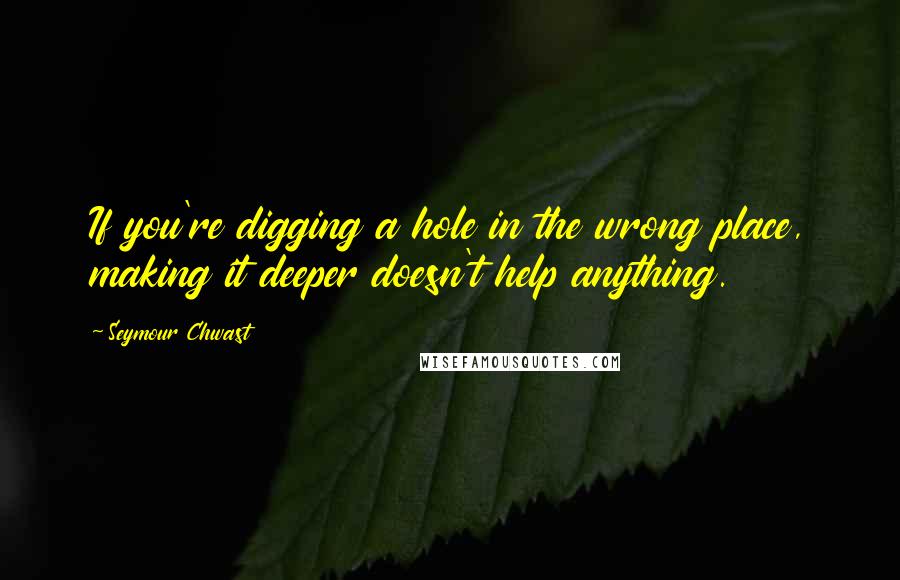 Seymour Chwast Quotes: If you're digging a hole in the wrong place, making it deeper doesn't help anything.