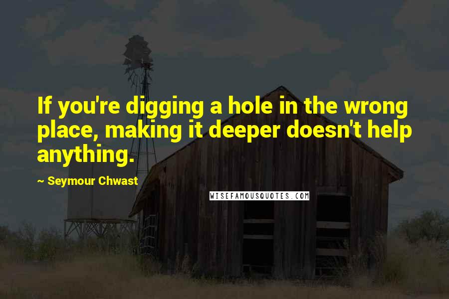 Seymour Chwast Quotes: If you're digging a hole in the wrong place, making it deeper doesn't help anything.