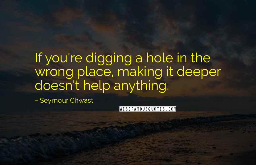 Seymour Chwast Quotes: If you're digging a hole in the wrong place, making it deeper doesn't help anything.