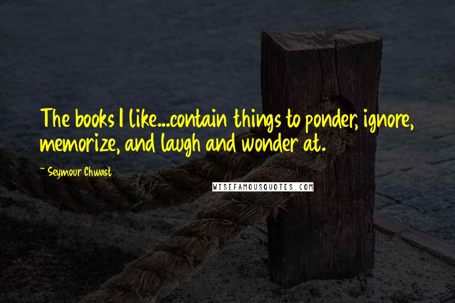 Seymour Chwast Quotes: The books I like...contain things to ponder, ignore, memorize, and laugh and wonder at.