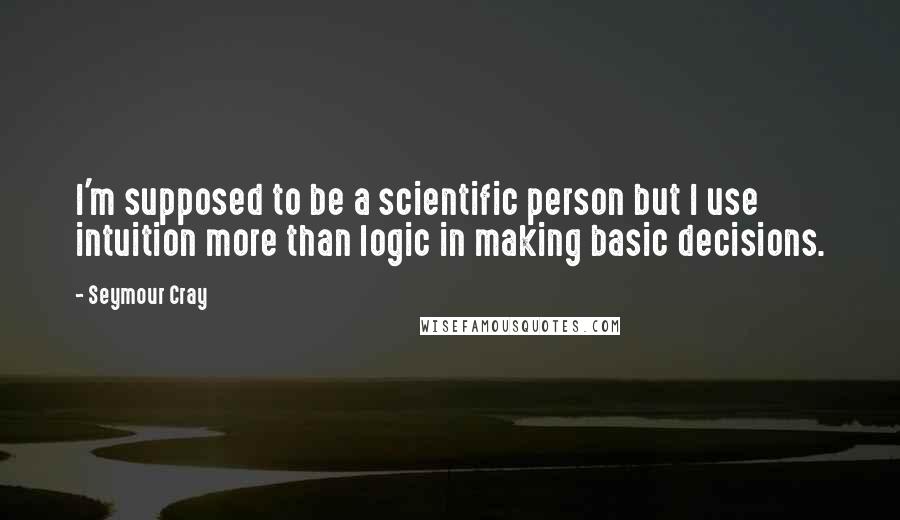 Seymour Cray Quotes: I'm supposed to be a scientific person but I use intuition more than logic in making basic decisions.