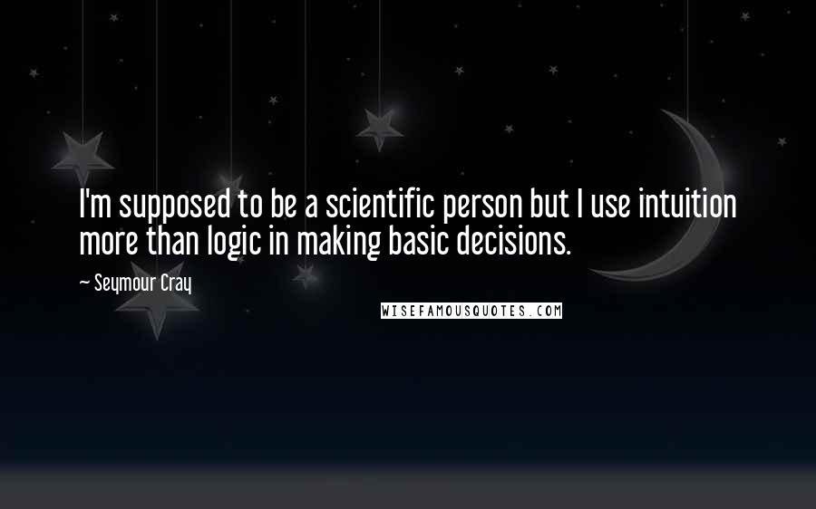 Seymour Cray Quotes: I'm supposed to be a scientific person but I use intuition more than logic in making basic decisions.