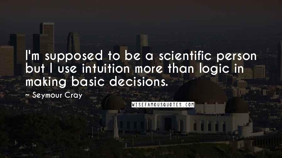 Seymour Cray Quotes: I'm supposed to be a scientific person but I use intuition more than logic in making basic decisions.