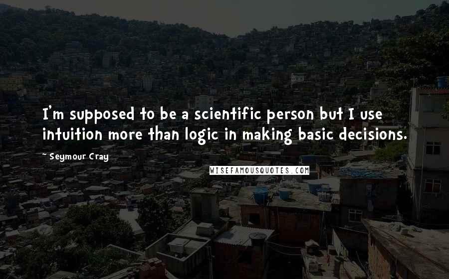 Seymour Cray Quotes: I'm supposed to be a scientific person but I use intuition more than logic in making basic decisions.