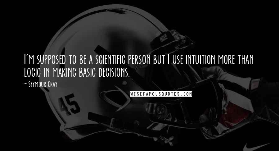 Seymour Cray Quotes: I'm supposed to be a scientific person but I use intuition more than logic in making basic decisions.