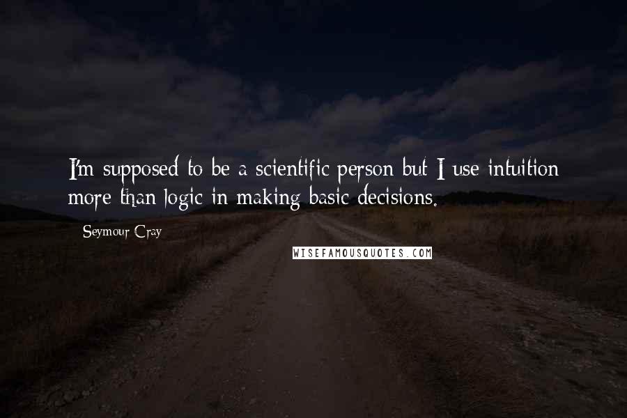 Seymour Cray Quotes: I'm supposed to be a scientific person but I use intuition more than logic in making basic decisions.