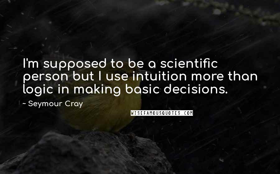 Seymour Cray Quotes: I'm supposed to be a scientific person but I use intuition more than logic in making basic decisions.
