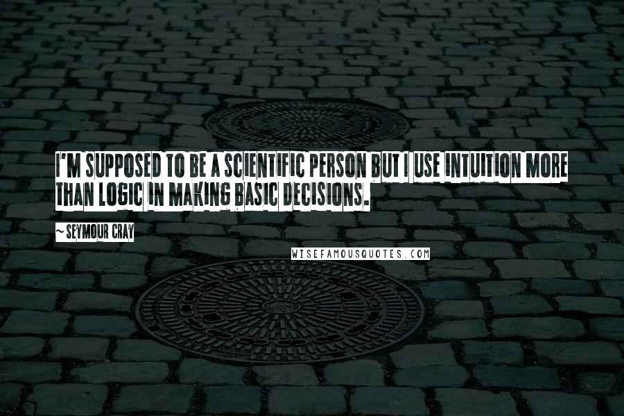 Seymour Cray Quotes: I'm supposed to be a scientific person but I use intuition more than logic in making basic decisions.