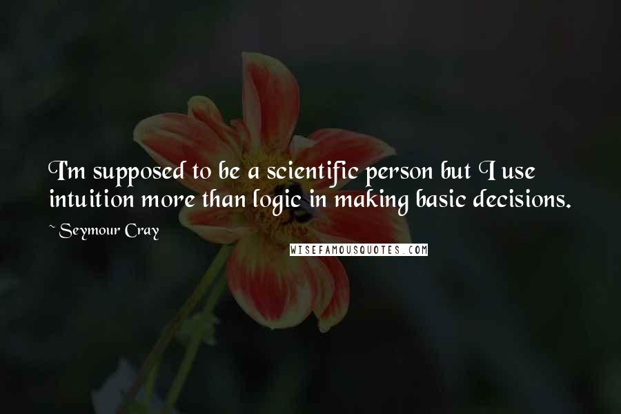 Seymour Cray Quotes: I'm supposed to be a scientific person but I use intuition more than logic in making basic decisions.