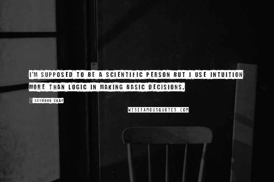 Seymour Cray Quotes: I'm supposed to be a scientific person but I use intuition more than logic in making basic decisions.