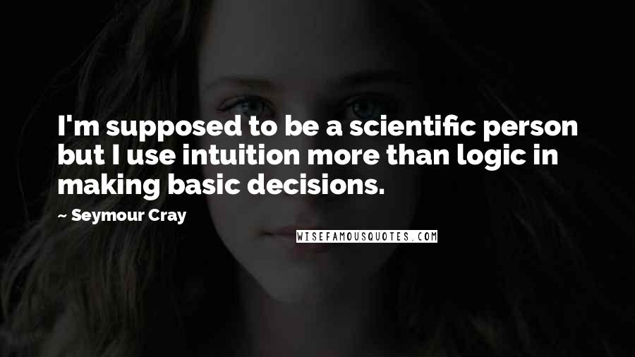 Seymour Cray Quotes: I'm supposed to be a scientific person but I use intuition more than logic in making basic decisions.