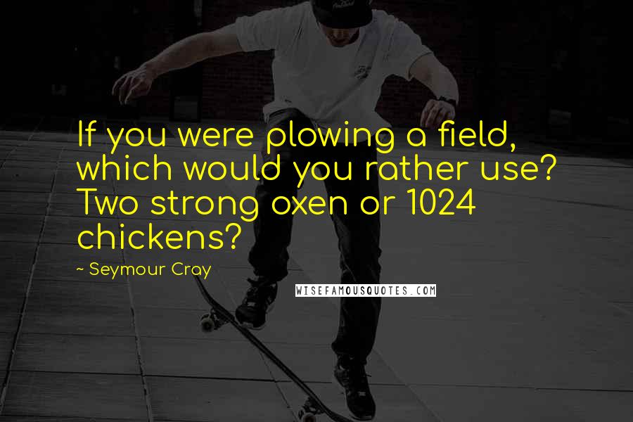 Seymour Cray Quotes: If you were plowing a field, which would you rather use? Two strong oxen or 1024 chickens?