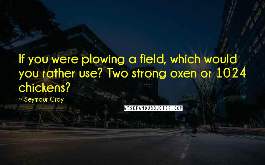 Seymour Cray Quotes: If you were plowing a field, which would you rather use? Two strong oxen or 1024 chickens?