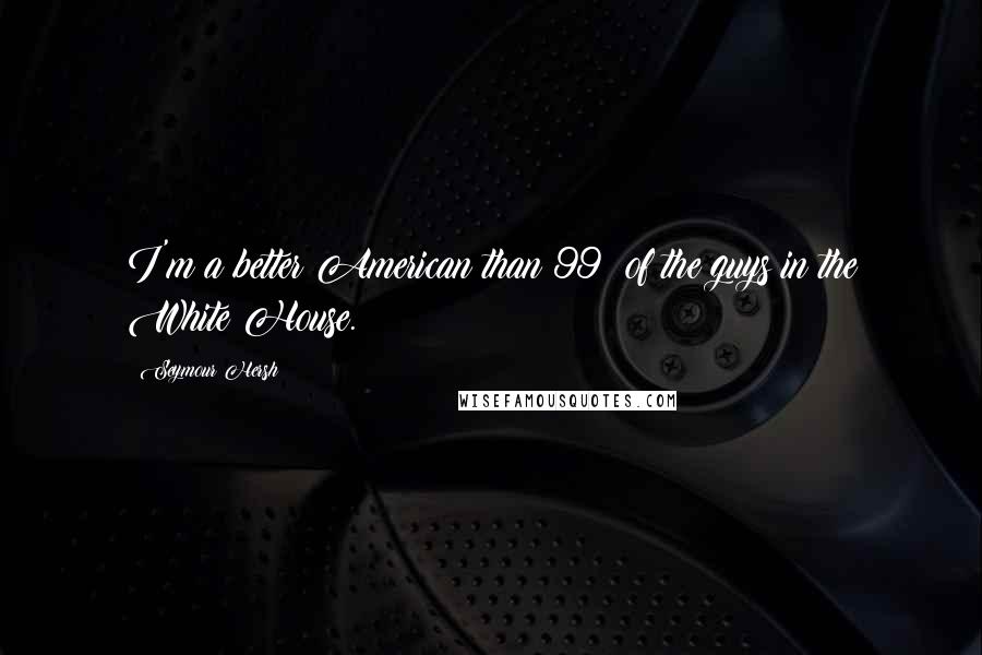 Seymour Hersh Quotes: I'm a better American than 99% of the guys in the White House.