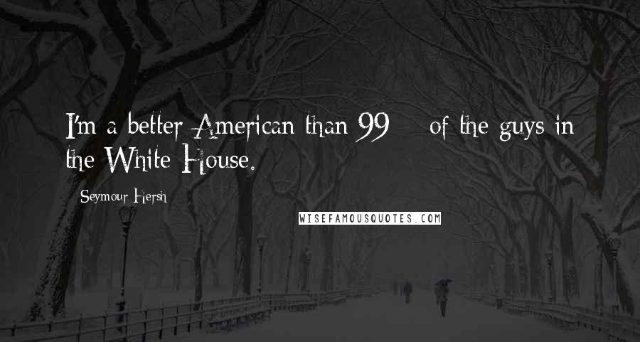 Seymour Hersh Quotes: I'm a better American than 99% of the guys in the White House.