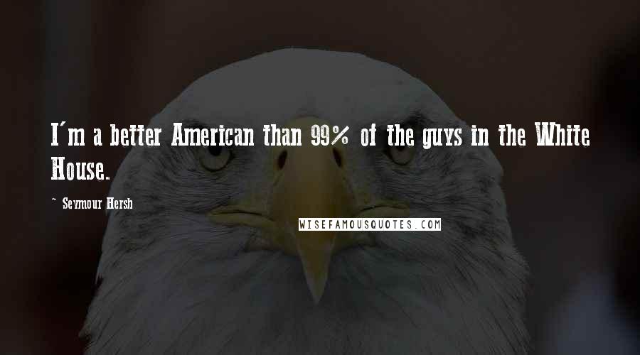 Seymour Hersh Quotes: I'm a better American than 99% of the guys in the White House.