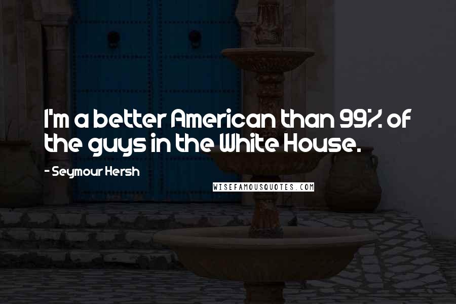Seymour Hersh Quotes: I'm a better American than 99% of the guys in the White House.