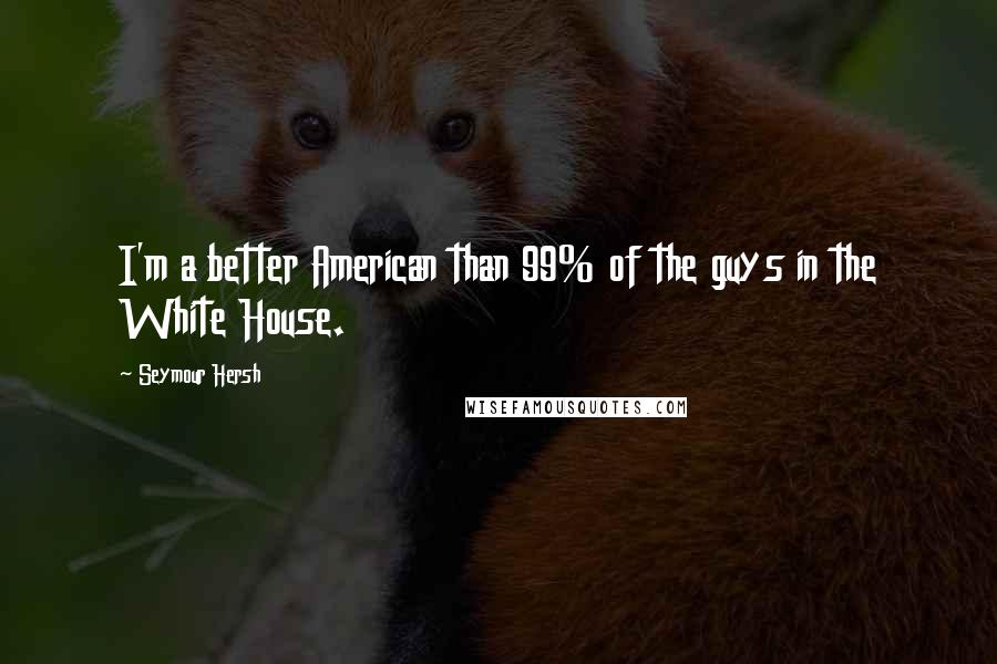Seymour Hersh Quotes: I'm a better American than 99% of the guys in the White House.