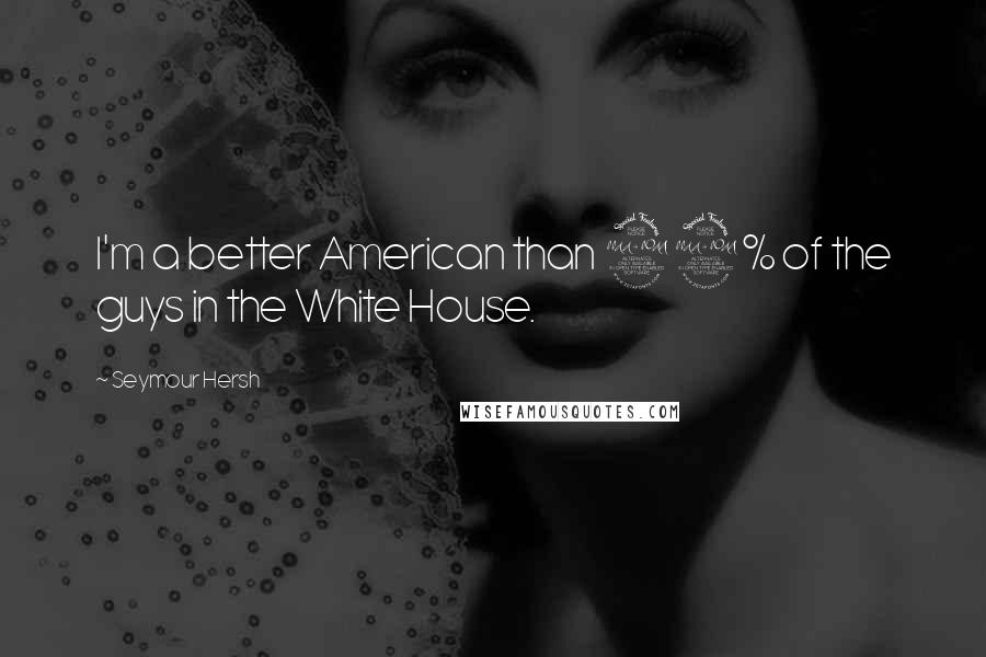 Seymour Hersh Quotes: I'm a better American than 99% of the guys in the White House.