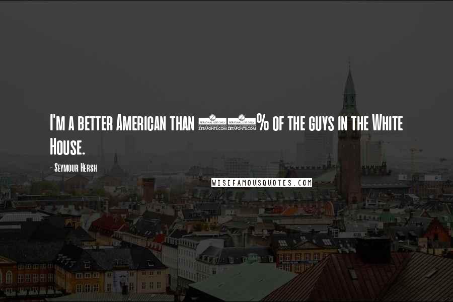 Seymour Hersh Quotes: I'm a better American than 99% of the guys in the White House.