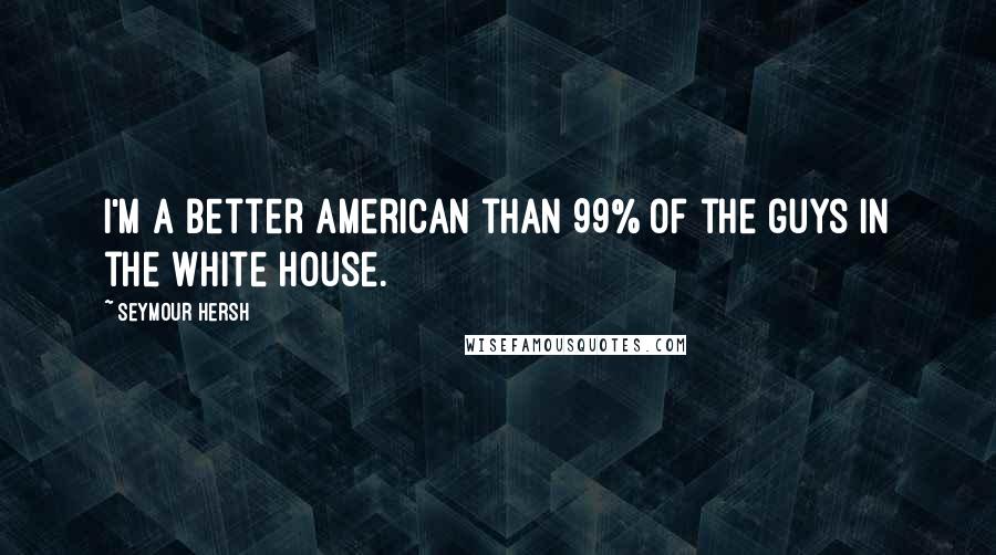 Seymour Hersh Quotes: I'm a better American than 99% of the guys in the White House.