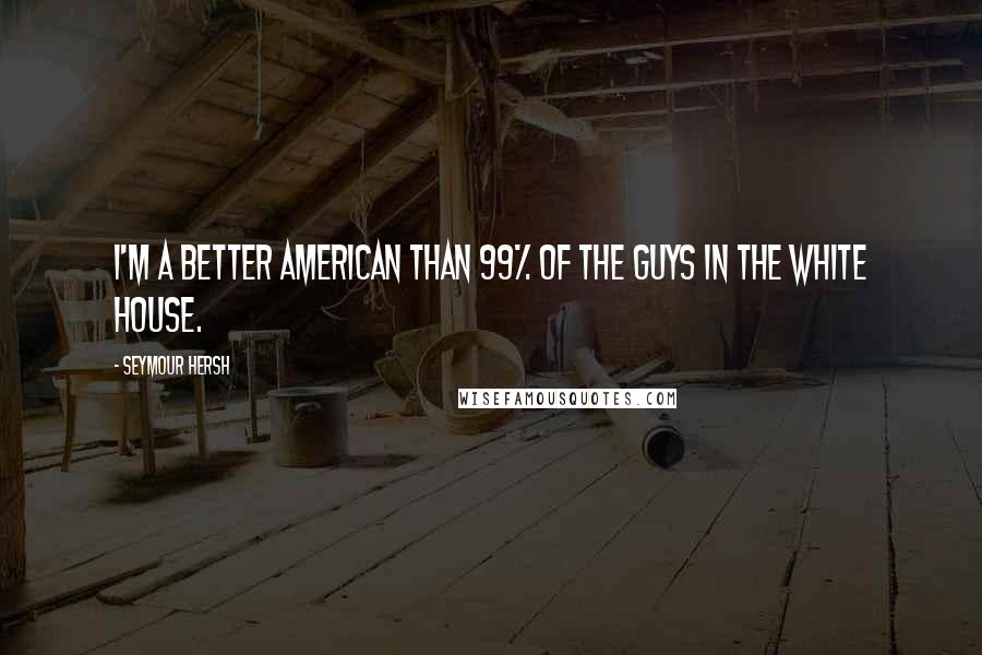 Seymour Hersh Quotes: I'm a better American than 99% of the guys in the White House.