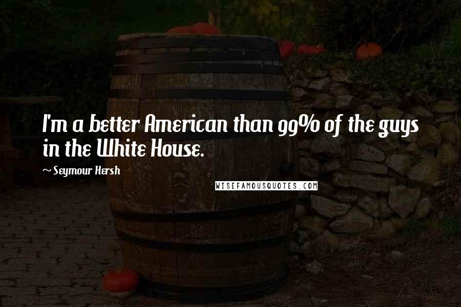 Seymour Hersh Quotes: I'm a better American than 99% of the guys in the White House.
